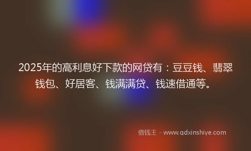 2025年的高利息好下款的网贷有：豆豆钱、翡翠钱包、好居客、钱满满贷、钱速借通等。