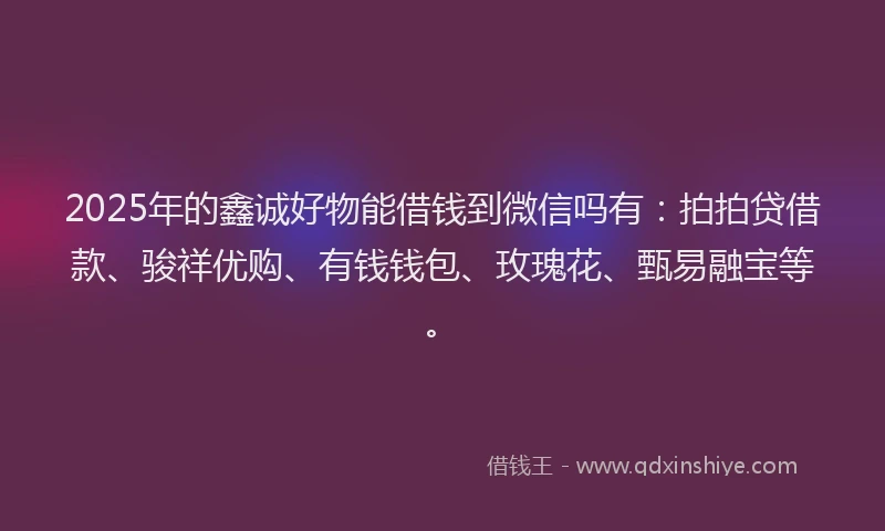2025年的鑫诚好物能借钱到微信吗有：拍拍贷借款、骏祥优购、有钱钱包、玫瑰花、甄易融宝等。