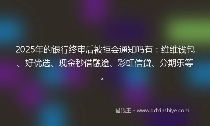 2025年的银行终审后被拒会通知吗有：维维钱包、好优选、现金秒借融途、彩虹信贷、分期乐等。