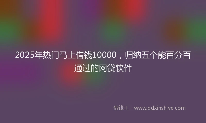 2025年热门马上借钱10000，归纳五个能百分百通过的网贷软件