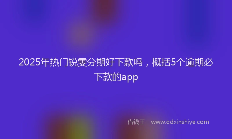 2025年热门锐雯分期好下款吗，概括5个逾期必下款的app
