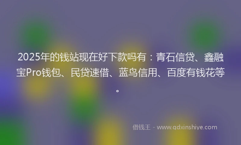 2025年的钱站现在好下款吗有：青石信贷、鑫融宝Pro钱包、民贷速借、蓝鸟信用、百度有钱花等。