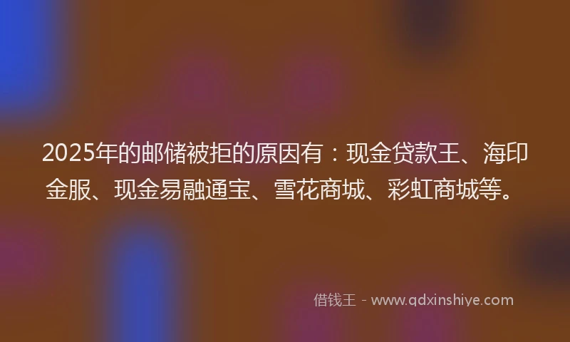 2025年的邮储被拒的原因有：现金贷款王、海印金服、现金易融通宝、雪花商城、彩虹商城等。