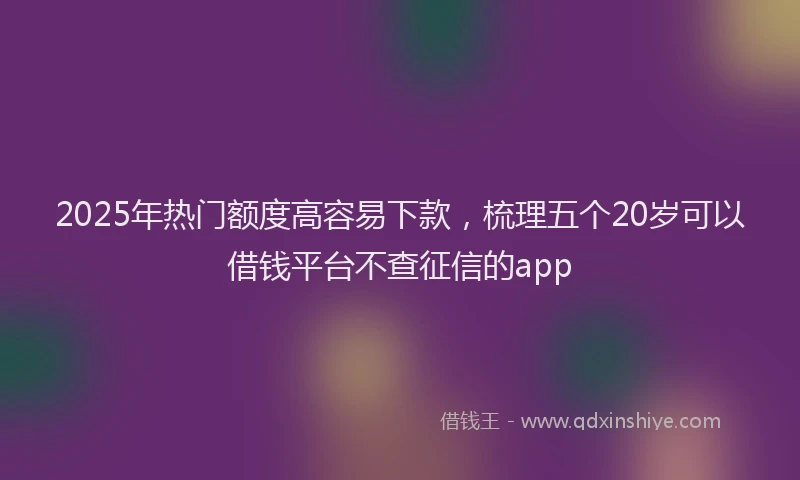 2025年热门额度高容易下款，梳理五个20岁可以借钱平台不查征信的app
