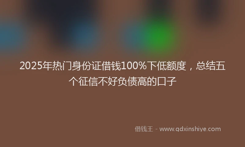 2025年热门身份证借钱100%下低额度，总结五个征信不好负债高的口子