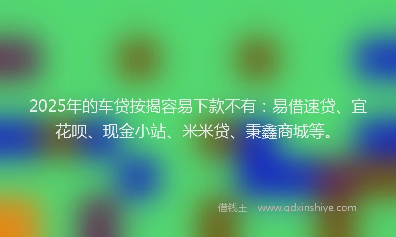 2025年的车贷按揭容易下款不有：易借速贷、宜花呗、现金小站、米米贷、秉鑫商城等。