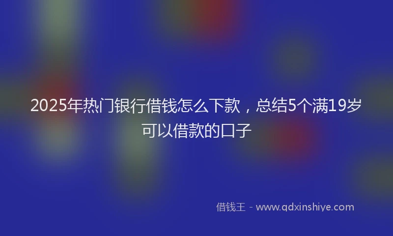 2025年热门银行借钱怎么下款，总结5个满19岁可以借款的口子