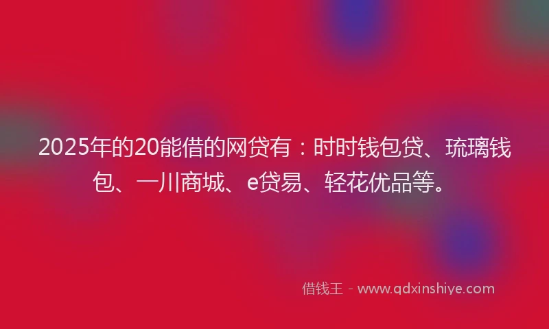 2025年的20能借的网贷有：时时钱包贷、琉璃钱包、一川商城、e贷易、轻花优品等。