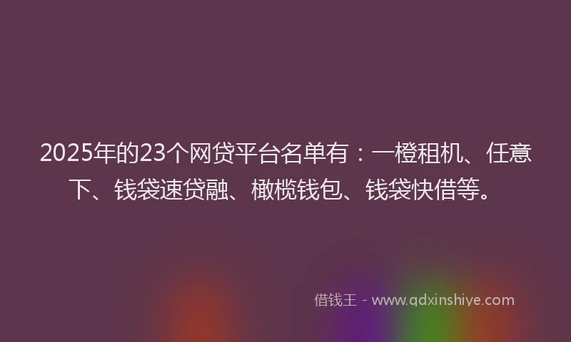 2025年的23个网贷平台名单有：一橙租机、任意下、钱袋速贷融、橄榄钱包、钱袋快借等。