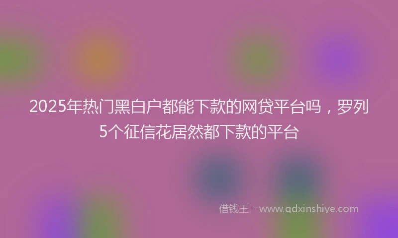 2025年热门黑白户都能下款的网贷平台吗，罗列5个征信花居然都下款的平台
