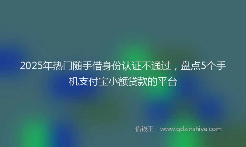 2025年热门随手借身份认证不通过，盘点5个手机支付宝小额贷款的平台