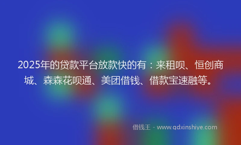 2025年的贷款平台放款快的有：来租呗、恒创商城、森森花呗通、美团借钱、借款宝速融等。