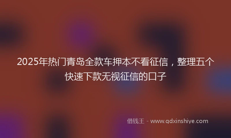 2025年热门青岛全款车押本不看征信，整理五个快速下款无视征信的口子