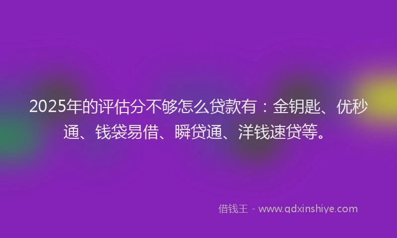 2025年的评估分不够怎么贷款有：金钥匙、优秒通、钱袋易借、瞬贷通、洋钱速贷等。