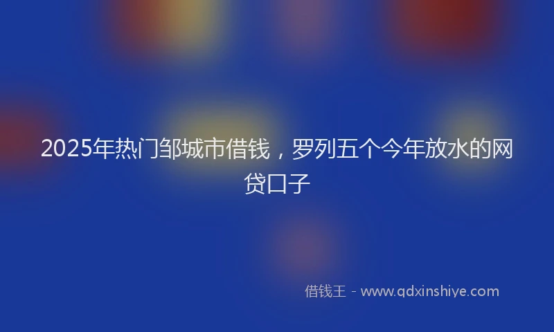 2025年热门邹城市借钱，罗列五个今年放水的网贷口子