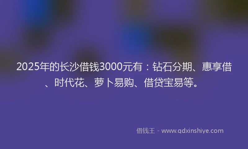 2025年的长沙借钱3000元有：钻石分期、惠享借、时代花、萝卜易购、借贷宝易等。