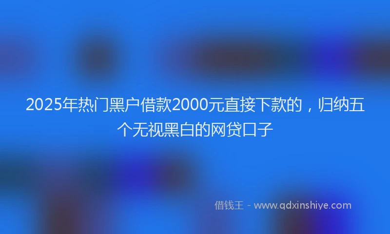 2025年热门黑户借款2000元直接下款的，归纳五个无视黑白的网贷口子