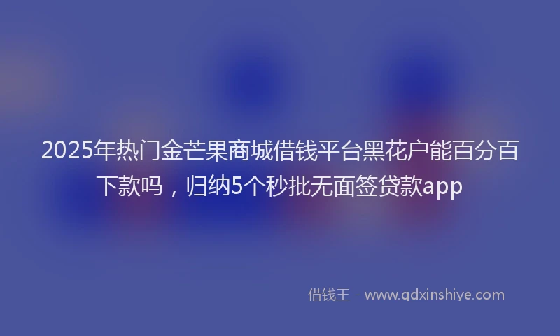 2025年热门金芒果商城借钱平台黑花户能百分百下款吗，归纳5个秒批无面签贷款app