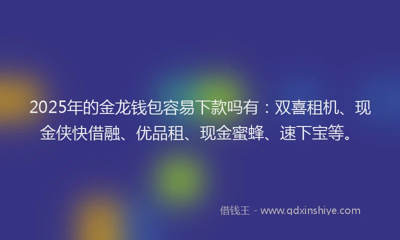 2025年的金龙钱包容易下款吗有：双喜租机、现金侠快借融、优品租、现金蜜蜂、速下宝等。