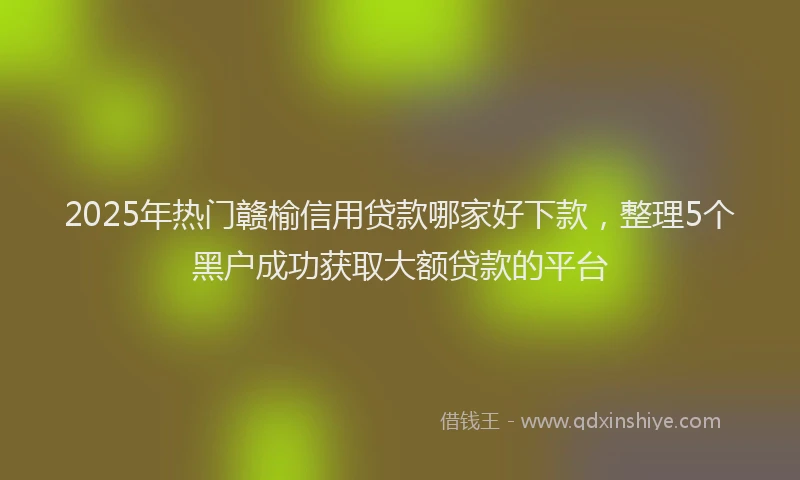 2025年热门赣榆信用贷款哪家好下款，整理5个黑户成功获取大额贷款的平台