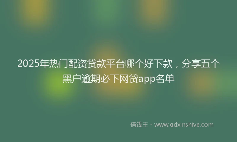 2025年热门配资贷款平台哪个好下款，分享五个黑户逾期必下网贷app名单