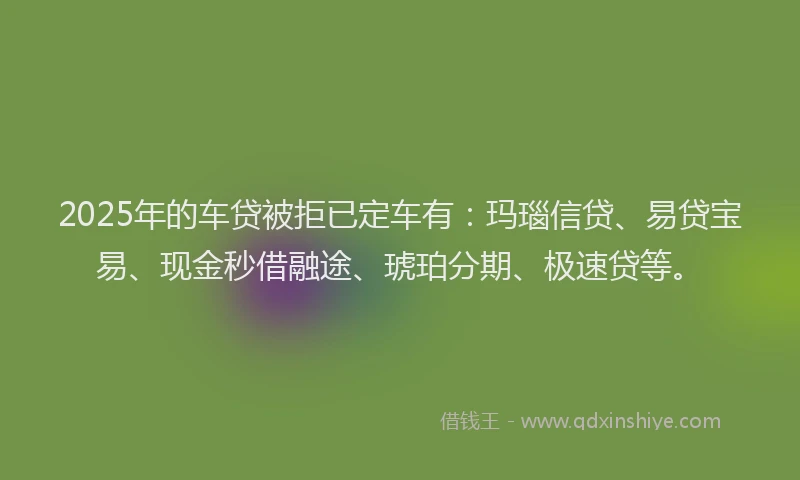 2025年的车贷被拒已定车有：玛瑙信贷、易贷宝易、现金秒借融途、琥珀分期、极速贷等。