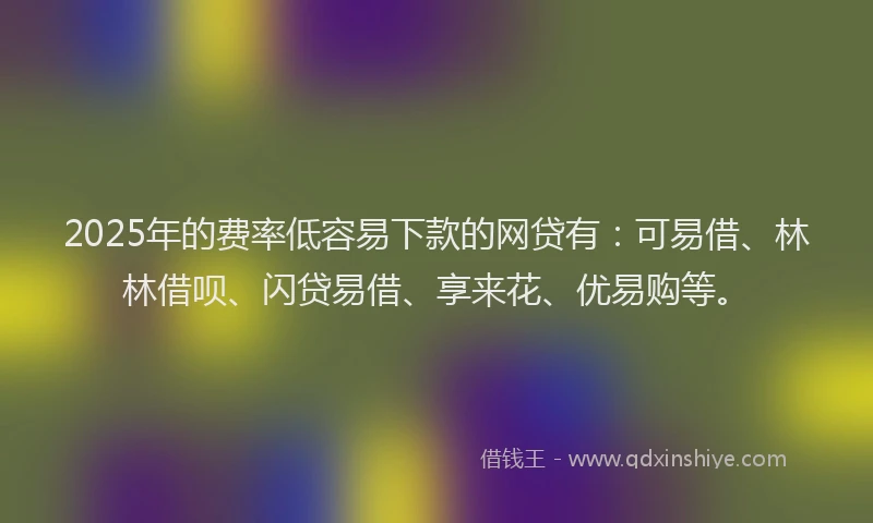 2025年的费率低容易下款的网贷有：可易借、林林借呗、闪贷易借、享来花、优易购等。