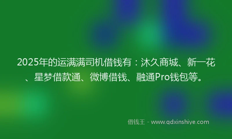 2025年的运满满司机借钱有：沐久商城、新一花、星梦借款通、微博借钱、融通Pro钱包等。