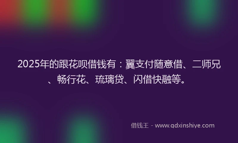 2025年的跟花呗借钱有：翼支付随意借、二师兄、畅行花、琉璃贷、闪借快融等。