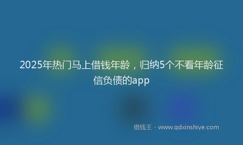 2025年热门马上借钱年龄，归纳5个不看年龄征信负债的app