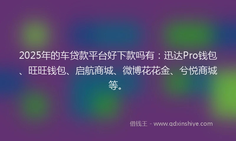 2025年的车贷款平台好下款吗有：迅达Pro钱包、旺旺钱包、启航商城、微博花花金、兮悦商城等。