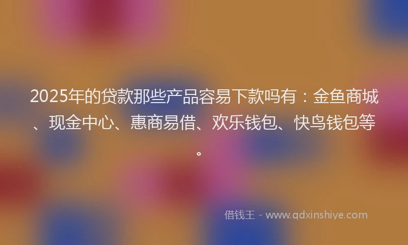 2025年的贷款那些产品容易下款吗有：金鱼商城、现金中心、惠商易借、欢乐钱包、快鸟钱包等。