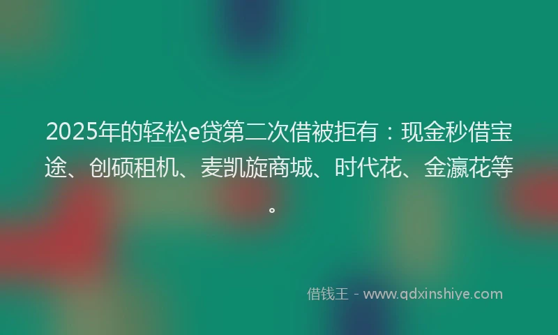 2025年的轻松e贷第二次借被拒有：现金秒借宝途、创硕租机、麦凯旋商城、时代花、金瀛花等。