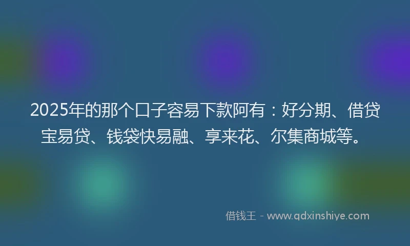2025年的那个口子容易下款阿有：好分期、借贷宝易贷、钱袋快易融、享来花、尔集商城等。