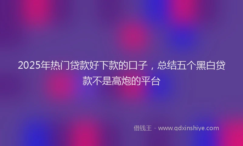 2025年热门贷款好下款的口子，总结五个黑白贷款不是高炮的平台