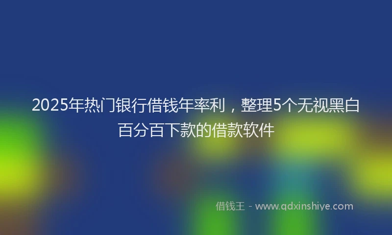 2025年热门银行借钱年率利，整理5个无视黑白百分百下款的借款软件