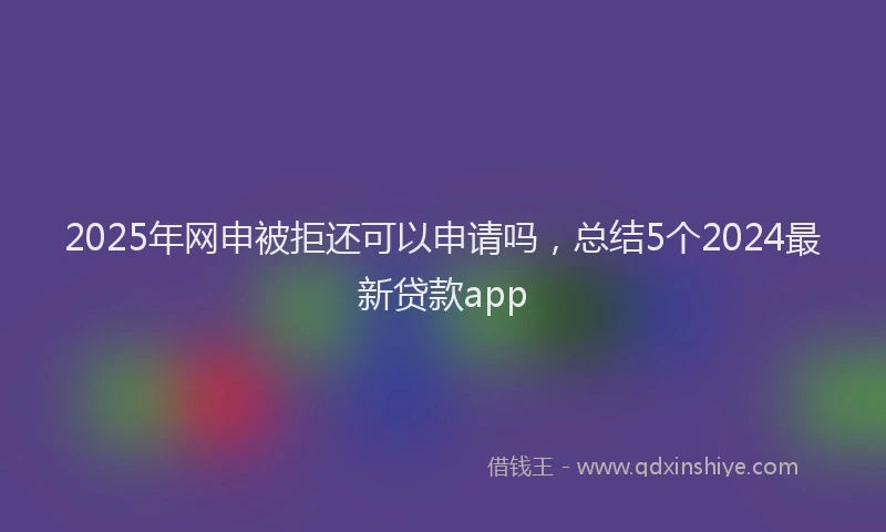 2025年网申被拒还可以申请吗，总结5个2024最新贷款app