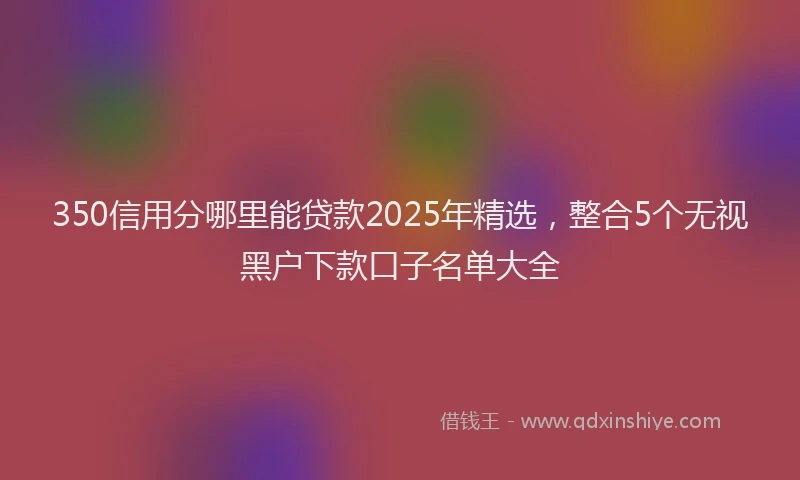 350信用分哪里能贷款2025年精选，整合5个无视黑户下款口子名单大全