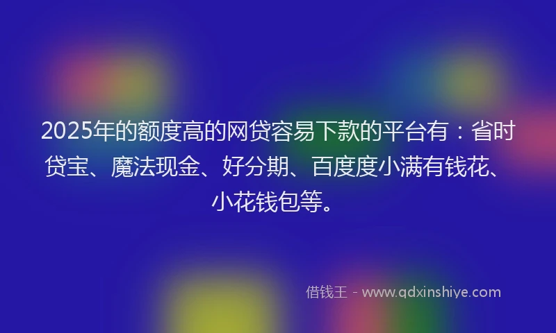 2025年的额度高的网贷容易下款的平台有：省时贷宝、魔法现金、好分期、百度度小满有钱花、小花钱包等。