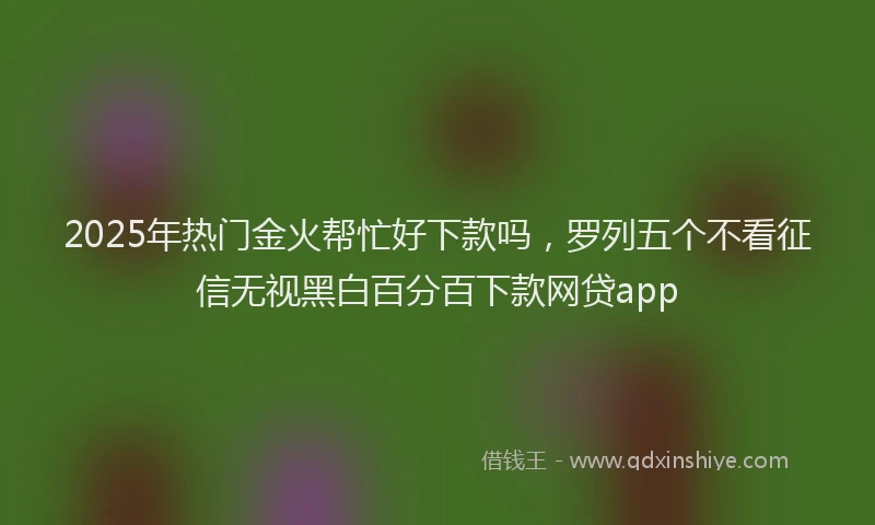 2025年热门金火帮忙好下款吗，罗列五个不看征信无视黑白百分百下款网贷app