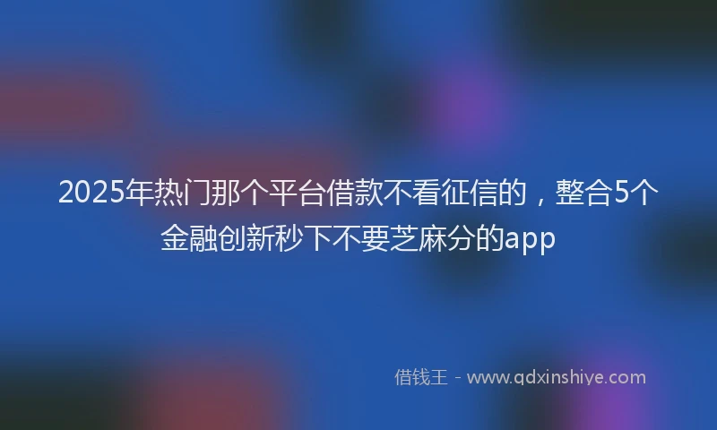 2025年热门那个平台借款不看征信的，整合5个金融创新秒下不要芝麻分的app