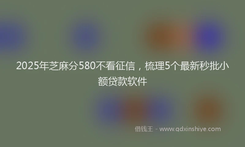 2025年芝麻分580不看征信，梳理5个最新秒批小额贷款软件
