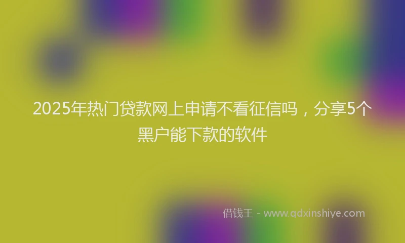2025年热门贷款网上申请不看征信吗，分享5个黑户能下款的软件
