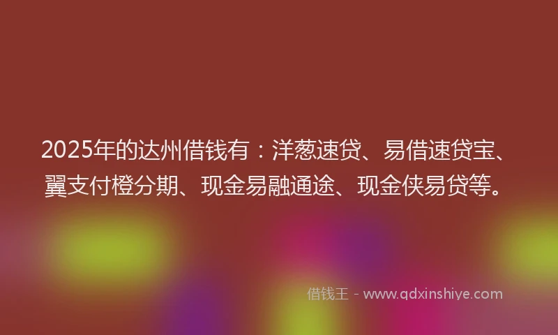 2025年的达州借钱有：洋葱速贷、易借速贷宝、翼支付橙分期、现金易融通途、现金侠易贷等。