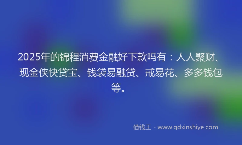 2025年的锦程消费金融好下款吗有：人人聚财、现金侠快贷宝、钱袋易融贷、戒易花、多多钱包等。