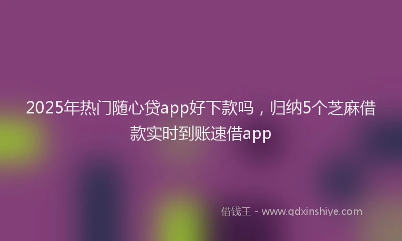 2025年热门随心贷app好下款吗，归纳5个芝麻借款实时到账速借app