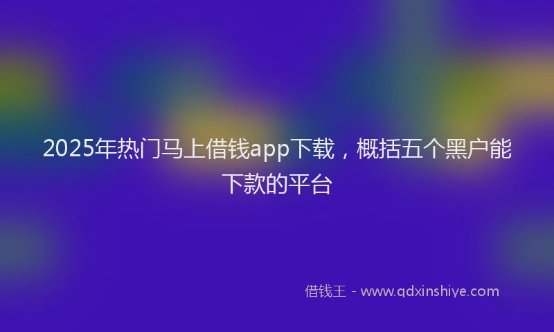 2025年热门马上借钱app下载，概括五个黑户能下款的平台