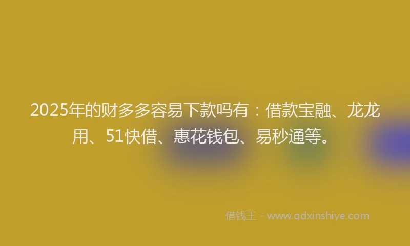 2025年的财多多容易下款吗有：借款宝融、龙龙用、51快借、惠花钱包、易秒通等。