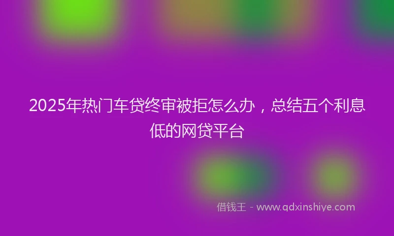 2025年热门车贷终审被拒怎么办，总结五个利息低的网贷平台