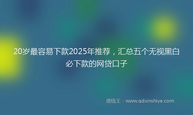 20岁最容易下款2025年推荐，汇总五个无视黑白必下款的网贷口子
